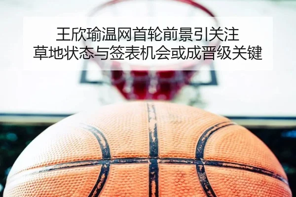 王欣瑜温网首轮前景引关注 草地状态与签表机会或成晋级关键（sina.cn）