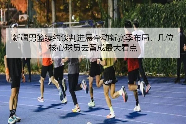 新疆男篮续约谈判进展牵动新赛季布局，几位核心球员去留成最大看点（sina.cn）