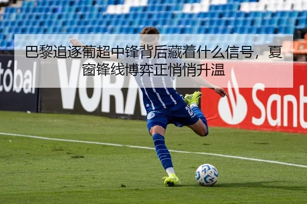 巴黎追逐葡超中锋背后藏着什么信号，夏窗锋线博弈正悄悄升温（sina.cn）